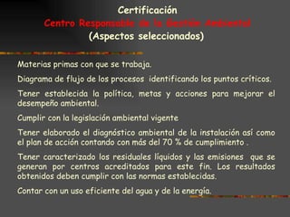 Certificación Centro Responsable de la Gestión Ambiental (Aspectos seleccionados)   Materias primas con que se trabaja. Diagrama de flujo de los procesos  identificando los puntos críticos. Tener establecida la política, metas y acciones para mejorar el desempeño ambiental. Cumplir con la legislación ambiental vigente Tener elaborado el diagnóstico ambiental de la instalación así como el plan de acción contando con más del 70 % de cumplimiento .  Tener caracterizado los residuales líquidos y las emisiones  que se generan por centros acreditados para este fin. Los resultados obtenidos deben cumplir con las normas establecidas. Contar con un uso eficiente del agua y de la energía.  