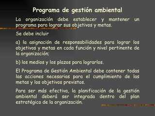 Programa de gestión ambiental La organización debe establecer y mantener un programa para lograr sus objetivos y metas.  Se debe incluir a) la asignación de responsabilidades para lograr los objetivos y metas en cada función y nivel pertinente de la organización; b) los medios y los plazos para lograrlos. El Programa de Gestión Ambiental debe contener todas las acciones necesarias para el cumplimiento de las metas y los objetivos previstos. Para ser más efectiva, la planificación de la gestión ambiental deberá ser integrada dentro del plan estratégico de la organización. 
