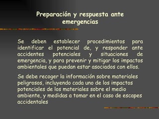 Preparación y respuesta ante emergencias   Se deben establecer procedimientos para identificar el potencial de, y responder ante accidentes potenciales y situaciones de emergencia, y para prevenir y mitigar los impactos ambientales que puedan estar asociados con ellos. Se debe recoger la información sobre materiales peligrosos, incluyendo cada uno de los impactos potenciales de los materiales sobre el medio ambiente, y medidas a tomar en el caso de escapes accidentales   