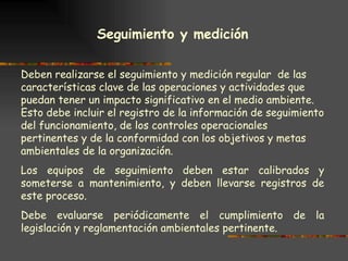 Seguimiento y medición   Deben realizarse el seguimiento y medición regular  de las características clave de las operaciones y actividades que puedan tener un impacto significativo en el medio ambiente. Esto debe incluir el registro de la información de seguimiento del funcionamiento, de los controles operacionales pertinentes y de la conformidad con los objetivos y metas ambientales de la organización. Los equipos de seguimiento deben estar calibrados y someterse a mantenimiento, y deben llevarse registros de este proceso. Debe evaluarse periódicamente el cumplimiento de la legislación y reglamentación ambientales pertinente. 