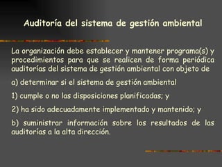 Auditoría del sistema de gestión ambiental   La organización debe establecer y mantener programa(s) y procedimientos para que se realicen de forma periódica auditorías del sistema de gestión ambiental con objeto de a) determinar si el sistema de gestión ambiental 1) cumple o no las disposiciones planificadas; y 2) ha sido adecuadamente implementado y mantenido; y b) suministrar información sobre los resultados de las auditorías a la alta dirección. 