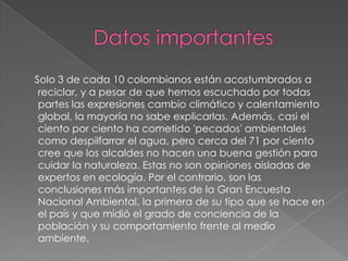 Datos importantesSolo 3 de cada 10 colombianos están acostumbrados a reciclar, y a pesar de que hemos escuchado por todas partes las expresiones cambio climático y calentamiento global, la mayoría no sabe explicarlas. Además, casi el ciento por ciento ha cometido 'pecados' ambientales como despilfarrar el agua, pero cerca del 71 por ciento cree que los alcaldes no hacen una buena gestión para cuidar la naturaleza. Estas no son opiniones aisladas de expertos en ecología. Por el contrario, son las conclusiones más importantes de la Gran Encuesta Nacional Ambiental, la primera de su tipo que se hace en el país y que midió el grado de conciencia de la población y su comportamiento frente al medio ambiente.