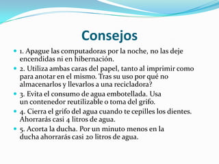 Consejos
 1. Apague las computadoras por la noche, no las deje
    encendidas ni en hibernación.
   2. Utiliza ambas caras del papel, tanto al imprimir como
    para anotar en el mismo. Tras su uso por qué no
    almacenarlos y llevarlos a una recicladora?
   3. Evita el consumo de agua embotellada. Usa
    un contenedor reutilizable o toma del grifo.
   4. Cierra el grifo del agua cuando te cepilles los dientes.
    Ahorrarás casi 4 litros de agua.
   5. Acorta la ducha. Por un minuto menos en la
    ducha ahorrarás casi 20 litros de agua.
 