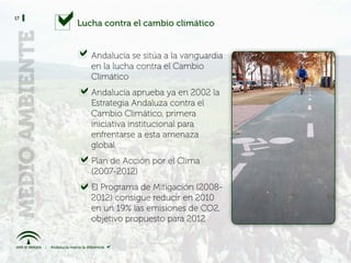 17
     Lucha contra el cambio climático


        Andalucía se sitúa a la vanguardia
        en la lucha contra el Cambio
        Climático
        Andalucía aprueba ya en 2002 la
        Estrategia Andaluza contra el
        Cambio Climático, primera
        iniciativa institucional para
        enfrentarse a esta amenaza
        global
        Plan de Acción por el Clima
        (2007-2012)
        El Programa de Mitigación (2008-
        2012) consigue reducir en 2010
        en un 19% las emisiones de CO2,
        objetivo propuesto para 2012
 