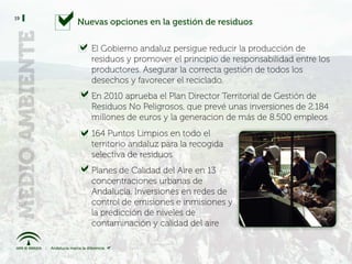 19
     Nuevas opciones en la gestión de residuos


        El Gobierno andaluz persigue reducir la producción de
        residuos y promover el principio de responsabilidad entre los
        productores. Asegurar la correcta gestión de todos los
        desechos y favorecer el reciclado.
        En 2010 aprueba el Plan Director Territorial de Gestión de
        Residuos No Peligrosos, que prevé unas inversiones de 2.184
        millones de euros y la generacion de más de 8.500 empleos
        164 Puntos Limpios en todo el
        territorio andaluz para la recogida
        selectiva de residuos
        Planes de Calidad del Aire en 13
        concentraciones urbanas de
        Andalucía. Inversiones en redes de
        control de emisiones e inmisiones y
        la predicción de niveles de
        contaminación y calidad del aire
 