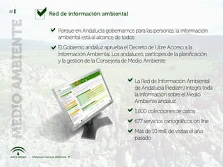 20
     Red de información ambiental


        Porque en Andalucía gobernamos para las personas, la información
        ambiental está al alcance de todos
        El Gobierno andaluz aprueba el Decreto de Libre Acceso a la
        Información Ambiental. Los andaluces, partícipes de la planificación
        y la gestión de la Consejería de Medio Ambiente


                                          La Red de Información Ambiental
                                          de Andalucía (Rediam) integra toda
                                          la información sobre el Medio
                                          Ambiente andaluz
                                          1.800 colecciones de datos
                                          677 servicios cartográficos on line
                                          Más de 10 mill. de visitas el año
                                          pasado
 