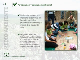 21
     Participación y educación ambiental




       En Andalucía queremos
       implicar a las personas en
       la resolución de los
       problemas ambientales y la
       mejora de la calidad de
       vida


       Programa Aldea de
       Educación Ambiental. Las
       Consejerías de Educación
       y Medio Ambiente
       aumentan cada año su
       implantación en las aulas
 