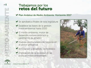 23
     Trabajamos por los
     retos del futuro
     Plan Andaluz de Medio Ambiente. Horizonte 2017

     Se aprobará a finales de esta legislatura
     Establece las bases de la gestión
     medioambiental hasta 2020
     El medio ambiente, motor de
     desarrollo socioeconómico y
     yacimiento de empleo
     Nuevas oportunidades de negocio en
     el sector ambiental
     Innovación y desarrollo tecnológico
     Implicación de la sociedad en las
     políticas medioambientales
 