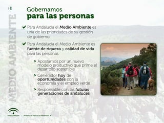 3
    Gobernamos
    para las personas
    Para Andalucía el Medio Ambiente es
    una de las prioridades de su gestión
    de gobierno
    Para Andalucía el Medio Ambiente es
    fuente de riqueza y calidad de vida
    para las personas
       > Apostamos por un nuevo
         modelo productivo que prime el
         desarrollo sostenible
       > Generador hoy de
         oportunidades con la
         economía y el empleo verde
       > Responsable con las futuras
         generaciones de andaluces
 