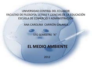 UNIVERSIDAD CENTRAL DEL ECUADOR
FACULTAD DE FILOSOFÍA, LETRAS Y CIENCIAS DE LA EDUCACIÓN
        ESCUELA DE COMERCIO Y ADMINISTRACIÓN

            ANA CAROLINA CARRIÓN GALARZA


                   5TO SEMESTRE “A”


               EL MEDIO AMBIENTE

                          2012
 