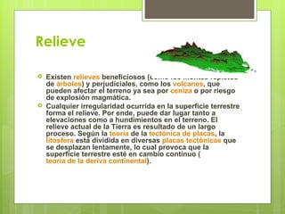 Relieve

   Existen relieves beneficiosos (como los montes repletos
    de árboles) y perjudiciales, como los volcanes, que
    pueden afectar el terreno ya sea por ceniza o por riesgo
    de explosión magmática.
   Cualquier irregularidad ocurrida en la superficie terrestre
    forma el relieve. Por ende, puede dar lugar tanto a
    elevaciones como a hundimientos en el terreno. El
    relieve actual de la Tierra es resultado de un largo
    proceso. Según la teoría de la tectónica de placas, la
    litosfera está dividida en diversas placas tectónicas que
    se desplazan lentamente, lo cual provoca que la
    superficie terrestre esté en cambio continuo (
    teoría de la deriva continental).
 