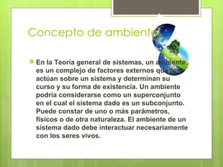 Concepto de ambiente

   En la Teoría general de sistemas, un ambiente
    es un complejo de factores externos que
    actúan sobre un sistema y determinan su
    curso y su forma de existencia. Un ambiente
    podría considerarse como un superconjunto
    en el cual el sistema dado es un subconjunto.
    Puede constar de uno o más parámetros,
    físicos o de otra naturaleza. El ambiente de un
    sistema dado debe interactuar necesariamente
    con los seres vivos.
 