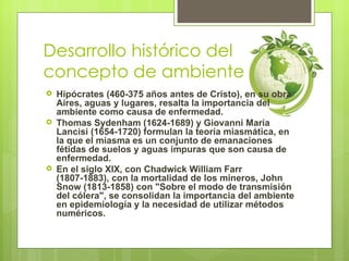 Desarrollo histórico del
concepto de ambiente
   Hipócrates (460-375 años antes de Cristo), en su obra
    Aires, aguas y lugares, resalta la importancia del
    ambiente como causa de enfermedad.
   Thomas Sydenham (1624-1689) y Giovanni Maria
    Lancisi (1654-1720) formulan la teoría miasmática, en
    la que el miasma es un conjunto de emanaciones
    fétidas de suelos y aguas impuras que son causa de
    enfermedad.
   En el siglo XIX, con Chadwick William Farr
    (1807-1883), con la mortalidad de los mineros, John
    Snow (1813-1858) con "Sobre el modo de transmisión
    del cólera", se consolidan la importancia del ambiente
    en epidemiología y la necesidad de utilizar métodos
    numéricos.
 