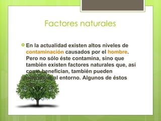 Factores naturales

 Enla actualidad existen altos niveles de
 contaminación causados por el hombre.
 Pero no sólo éste contamina, sino que
 también existen factores naturales que, así
 como benefician, también pueden
 perjudicar al entorno. Algunos de éstos
 son:
 