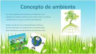 Concepto de ambiente
En la Teoría general de sistemas, un ambiente es un
complejo de factores externos que actúan sobre un sistema
y determinan su curso y su forma de existencia.

Puede constar de uno o más parámetros, físicos o
de otra naturaleza. El ambiente de un sistema dado
debe interactuar necesariamente con los seres vivos.
 