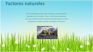 Factores naturales
           En la actualidad existen altos niveles de contaminación
           causados por el hombre. Pero no sólo éste contamina,
         sino que también existen factores naturales que, así como
             benefician, también pueden perjudicar al entorno
 