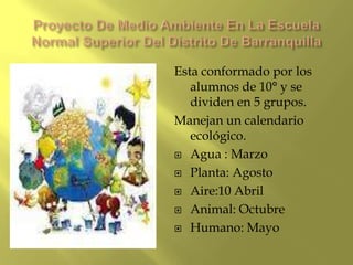 Esta conformado por los
   alumnos de 10° y se
   dividen en 5 grupos.
Manejan un calendario
   ecológico.
 Agua : Marzo

 Planta: Agosto

 Aire:10 Abril

 Animal: Octubre

 Humano: Mayo
 