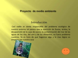 Introducción
Casi nadie se siente responsable del problema ecológico de
nuestro entorno tal parece que la aparición de lluvias, ácidos, la
desaparición de la capa de ozono, la contaminación del mar de las
aguas de los ríos, del aire y de los alimentos, no fuera problema
nuestros. Ya es hora de que hagamos algo y lo mas lógico es
empezar por nuestra casa
 