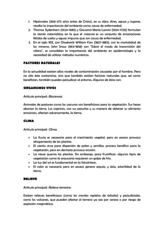 1. Hipócrates (460-375 años antes de Cristo), en su obra Aires, aguas y lugares,
      resalta la importancia del ambiente como causa de enfermedad.
   2. Thomas Sydenham (1624-1689) y Giovanni Maria Lancisi (1654-1720) formulan
      la teoría miasmática, en la que el miasma es un conjunto de emanaciones
      fétidas de suelos y aguas impuras que son causa de enfermedad.
   3. En el siglo XIX, con Chadwick William Farr (1807-1883), con la mortalidad de
      los mineros, John Snow (1813-1858) con "Sobre el modo de transmisión del
      cólera", se consolidan la importancia del ambiente en epidemiología y la
      necesidad de utilizar métodos numéricos.

FACTORES NATURALES

En la actualidad existen altos niveles de contaminación causados por el hombre. Pero
no sólo éste contamina, sino que también existen factores naturales que, así como
benefician, también pueden perjudicar al entorno. Algunos de éstos son:

ORGANISMOS VIVOS

Artículo principal: Biocenosis.

Animales de pastoreo como los vacunos son beneficiosos para la vegetación. Sus heces
abonan la tierra. Los caprinos, con sus pezuñas y su manera de obtener su alimento
erosionan, afectan adversamente, la tierra.

CLIMA

Artículo principal: Clima.

        La lluvia es necesaria para el crecimiento vegetal, pero en exceso provoca
        ahogamiento de las plantas.
        El viento sirve para dispersión de polen y semillas, proceso benéfico para la
        vegetación, pero en demasía provoca erosión.
        La nieve quema las plantas. Sin embargo, para fructificar, algunos tipos de
        vegetación como la araucaria requieren un golpe de frío.
        La luz del sol es fundamental en la fotosíntesis.
        El calor es necesario pero en exceso genera sequía, y ésta, esterilidad de la
        tierra.

RELIEVE

Artículo principal: Relieve terrestre.

Existen relieves beneficiosos (como los montes repletos de árboles) y perjudiciales,
como los volcanes, que pueden afectar el terreno ya sea por ceniza o por riesgo de
explosión magmática.
 