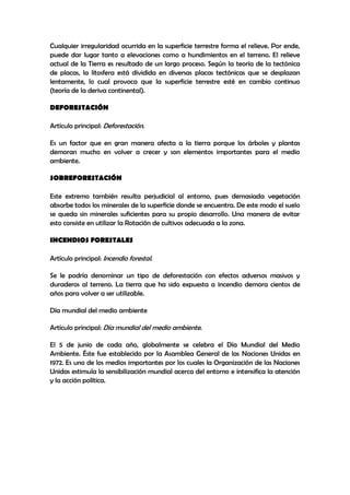 Cualquier irregularidad ocurrida en la superficie terrestre forma el relieve. Por ende,
puede dar lugar tanto a elevaciones como a hundimientos en el terreno. El relieve
actual de la Tierra es resultado de un largo proceso. Según la teoría de la tectónica
de placas, la litosfera está dividida en diversas placas tectónicas que se desplazan
lentamente, lo cual provoca que la superficie terrestre esté en cambio continuo
(teoría de la deriva continental).

DEFORESTACIÓN

Artículo principal: Deforestación.

Es un factor que en gran manera afecta a la tierra porque los árboles y plantas
demoran mucho en volver a crecer y son elementos importantes para el medio
ambiente.

SOBREFORESTACIÓN

Este extremo también resulta perjudicial al entorno, pues demasiada vegetación
absorbe todos los minerales de la superficie donde se encuentra. De este modo el suelo
se queda sin minerales suficientes para su propio desarrollo. Una manera de evitar
esto consiste en utilizar la Rotación de cultivos adecuada a la zona.

INCENDIOS FORESTALES

Artículo principal: Incendio forestal.

Se le podría denominar un tipo de deforestación con efectos adversos masivos y
duraderos al terreno. La tierra que ha sido expuesta a incendio demora cientos de
años para volver a ser utilizable.

Día mundial del medio ambiente

Artículo principal: Día mundial del medio ambiente.

El 5 de junio de cada año, globalmente se celebra el Día Mundial del Medio
Ambiente. Éste fue establecido por la Asamblea General de las Naciones Unidas en
1972. Es uno de los medios importantes por los cuales la Organización de las Naciones
Unidas estimula la sensibilización mundial acerca del entorno e intensifica la atención
y la acción política.
 