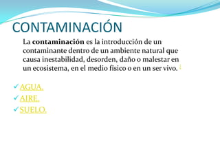 CONTAMINACIÓN
  La contaminación es la introducción de un
  contaminante dentro de un ambiente natural que
  causa inestabilidad, desorden, daño o malestar en
  un ecosistema, en el medio físico o en un ser vivo. [

 AGUA.
 AIRE.
 SUELO.
 