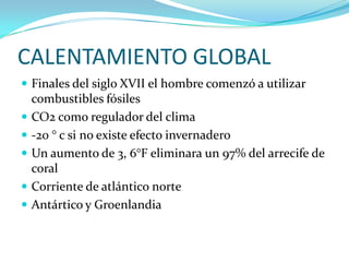 CALENTAMIENTO GLOBAL
 Finales del siglo XVII el hombre comenzó a utilizar
    combustibles fósiles
   CO2 como regulador del clima
   -20 ° c si no existe efecto invernadero
   Un aumento de 3, 6°F eliminara un 97% del arrecife de
    coral
   Corriente de atlántico norte
   Antártico y Groenlandia
 