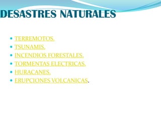 DESASTRES NATURALES

  TERREMOTOS.
  TSUNAMIS.
  INCENDIOS FORESTALES.
  TORMENTAS ELECTRICAS.
  HURACANES.
  ERUPCIONES VOLCANICAS.
 