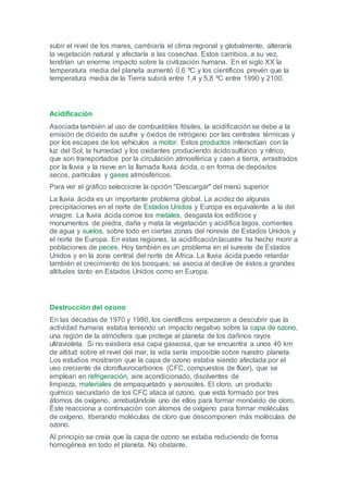 subir el nivel de los mares, cambiaría el clima regional y globalmente, alteraría
la vegetación natural y afectaría a las cosechas. Estos cambios, a su vez,
tendrían un enorme impacto sobre la civilización humana. En el siglo XX la
temperatura media del planeta aumentó 0,6 ºC y los científicos prevén que la
temperatura media de la Tierra subirá entre 1,4 y 5,8 ºC entre 1990 y 2100.




Acidificación
Asociada también al uso de combustibles fósiles, la acidificación se debe a la
emisión de dióxido de azufre y óxidos de nitrógeno por las centrales térmicas y
por los escapes de los vehículos a motor. Estos productos interactúan con la
luz del Sol, la humedad y los oxidantes produciendo ácido sulfúrico y nítrico,
que son transportados por la circulación atmosférica y caen a tierra, arrastrados
por la lluvia y la nieve en la llamada lluvia ácida, o en forma de depósitos
secos, partículas y gases atmosféricos.
Para ver el gráfico seleccione la opción "Descargar" del menú superior
La lluvia ácida es un importante problema global. La acidez de algunas
precipitaciones en el norte de Estados Unidos y Europa es equivalente a la del
vinagre. La lluvia ácida corroe los metales, desgasta los edificios y
monumentos de piedra, daña y mata la vegetación y acidifica lagos, corrientes
de agua y suelos, sobre todo en ciertas zonas del noreste de Estados Unidos y
el norte de Europa. En estas regiones, la acidificación lacustre ha hecho morir a
poblaciones de peces. Hoy también es un problema en el sureste de Estados
Unidos y en la zona central del norte de África. La lluvia ácida puede retardar
también el crecimiento de los bosques; se asocia al declive de éstos a grandes
altitudes tanto en Estados Unidos como en Europa.




Destrucción del ozono
En las décadas de 1970 y 1980, los científicos empezaron a descubrir que la
actividad humana estaba teniendo un impacto negativo sobre la capa de ozono,
una región de la atmósfera que protege al planeta de los dañinos rayos
ultravioleta. Si no existiera esa capa gaseosa, que se encuentra a unos 40 km
de altitud sobre el nivel del mar, la vida sería imposible sobre nuestro planeta.
Los estudios mostraron que la capa de ozono estaba siendo afectada por el
uso creciente de clorofluorocarbonos (CFC, compuestos de flúor), que se
emplean en refrigeración, aire acondicionado, disolventes de
limpieza, materiales de empaquetado y aerosoles. El cloro, un producto
químico secundario de los CFC ataca al ozono, que está formado por tres
átomos de oxígeno, arrebatándole uno de ellos para formar monóxido de cloro.
Éste reacciona a continuación con átomos de oxígeno para formar moléculas
de oxígeno, liberando moléculas de cloro que descomponen más moléculas de
ozono.
Al principio se creía que la capa de ozono se estaba reduciendo de forma
homogénea en todo el planeta. No obstante,
 