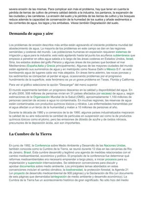 severa erosión de las mismas. Para complicar aún más el problema, hay que tener en cuenta la
pérdida de tierras de cultivo de primera calidad debido a la industria, los pantanos, la expansión de
las ciudades y las carreteras. La erosión del suelo y la pérdida de las tierras de cultivo y los bosques
reduce además la capacidad de conservación de la humedad de los suelos y añade sedimentos a
las corrientes de agua, los lagos y los embalses. Véase también Degradación del suelo.


Demanda de agua y aire


Los problemas de erosión descritos más arriba están agravando el creciente problema mundial del
abastecimiento de agua. La mayoría de los problemas en este campo se dan en las regiones
semiáridas y costeras del mundo. Las poblaciones humanas en expansión requieren sistemas de
irrigación y agua para la industria; esto está agotando hasta tal punto los acuíferos subterráneos que
empieza a penetrar en ellos agua salada a lo largo de las áreas costeras en Estados Unidos, Israel,
Siria, los estados árabes del golfo Pérsico y algunas áreas de los países que bordean el mar
Mediterráneo (España,Italia y Grecia principalmente). Algunas de las mayores ciudades del mundo
están agotando sus suministros de agua y en metrópolis como Nueva Delhi o México D.F. se está
bombeando agua de lugares cada vez más alejados. En áreas tierra adentro, las rocas porosas y
los sedimentos se compactan al perder el agua, ocasionando problemas por el progresivo
hundimiento de la superficie; este fenómeno es ya un grave problema en Texas, Florida y California.
Para ver el gráfico seleccione la opción "Descargar" del menú superior
El mundo experimenta también un progresivo descenso en la calidad y disponibilidad del agua. En
el año 2000, 508 millones de personas vivían en 31 países afectados por escasez de agua y, según
estimaciones de la Organización Mundial de la Salud (OMS), aproximadamente 1.100 millones de
personas carecían de acceso a agua no contaminada. En muchas regiones, las reservas de agua
están contaminadas con productos químicos tóxicos y nitratos. Las enfermedades transmitidas por
el agua afectan a un tercio de la humanidad y matan a 10 millones de personas al año.
Durante la década de 1980 y a comienzos de la de 1990, algunos países industrializados mejoraron
la calidad de su aire reduciendo la cantidad de partículas en suspensión así como la de productos
químicos tóxicos como el plomo, pero las emisiones de dióxido de azufre y de óxidos nitrosos,
precursores de la deposición ácida, aún son importantes.



La Cumbre de la Tierra


En junio de 1992, la Conferencia sobre Medio Ambiente y Desarrollo de las Naciones Unidas,
también conocida como la Cumbre de la Tierra, se reunió durante 12 días en las cercanías de Río
de Janeiro, Brasil. Esta cumbre desarrolló y legitimó una agenda de medidas relacionadas con el
cambio medioambiental, económico y político. El propósito de la conferencia fue determinar qué
reformas medioambientales era necesario emprender a largo plazo, e iniciar procesos para su
implantación y supervisión internacionales. Se celebraron convenciones para discutir y
aprobar documentos sobre medio ambiente. Los principales temas abordados en estas
convenciones incluían el cambio climático, la biodiversidad, la protección forestal, la Agenda 21
(un proyecto de desarrollo medioambiental de 900 páginas) y la Declaración de Río (un documento
de seis páginas que demandaba laintegración de medio ambiente y desarrollo económico). La
Cumbre de la Tierra fue un acontecimiento histórico de gran significado. No sólo hizo del medio
 