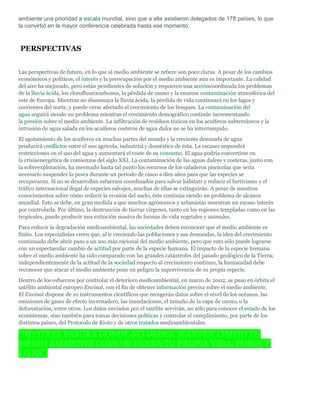 ambiente una prioridad a escala mundial, sino que a ella asistieron delegados de 178 países, lo que
la convirtió en la mayor conferencia celebrada hasta ese momento.



PERSPECTIVAS


Las perspectivas de futuro, en lo que al medio ambiente se refiere son poco claras. A pesar de los cambios
económicos y políticos, el interés y la preocupación por el medio ambiente aún es importante. La calidad
del aire ha mejorado, pero están pendientes de solución y requieren una accióncoordinada los problemas
de la lluvia ácida, los clorofluorocarbonos, la pérdida de ozono y la enorme contaminación atmosférica del
este de Europa. Mientras no disminuya la lluvia ácida, la pérdida de vida continuará en los lagos y
corrientes del norte, y puede verse afectado el crecimiento de los bosques. La contaminación del
agua seguirá siendo un problema mientras el crecimiento demográfico continúe incrementando
la presión sobre el medio ambiente. La infiltración de residuos tóxicos en los acuíferos subterráneos y la
intrusión de agua salada en los acuíferos costeros de agua dulce no se ha interrumpido.
El agotamiento de los acuíferos en muchas partes del mundo y la creciente demanda de agua
producirá conflictos entre el uso agrícola, industrial y doméstico de ésta. La escasez impondrá
restricciones en el uso del agua y aumentará el coste de su consumo. El agua podría convertirse en
la crisisenergética de comienzos del siglo XXI. La contaminación de las aguas dulces y costeras, junto con
la sobreexplotación, ha mermado hasta tal punto los recursos de los caladeros piscícolas que sería
necesario suspender la pesca durante un periodo de cinco a diez años para que las especies se
recuperaran. Si no se desarrollan esfuerzos coordinados para salvar hábitats y reducir el furtivismo y el
tráfico internacional ilegal de especies salvajes, muchas de ellas se extinguirán. A pesar de nuestros
conocimientos sobre cómo reducir la erosión del suelo, éste continúa siendo un problema de alcance
mundial. Esto se debe, en gran medida a que muchos agrónomos y urbanistas muestran un escaso interés
por controlarla. Por último, la destrucción de tierras vírgenes, tanto en las regiones templadas como en las
tropicales, puede producir una extinción masiva de formas de vida vegetales y animales.
Para reducir la degradación medioambiental, las sociedades deben reconocer que el medio ambiente es
finito. Los especialistas creen que, al ir creciendo las poblaciones y sus demandas, la idea del crecimiento
continuado debe abrir paso a un uso más racional del medio ambiente, pero que esto sólo puede lograrse
con un espectacular cambio de actitud por parte de la especie humana. El impacto de la especie humana
sobre el medio ambiente ha sido comparado con las grandes catástrofes del pasado geológico de la Tierra;
independientemente de la actitud de la sociedad respecto al crecimiento continuo, la humanidad debe
reconocer que atacar el medio ambiente pone en peligro la supervivencia de su propia especie.
Dentro de los esfuerzos por controlar el deterioro medioambiental, en marzo de 2002, se puso en órbita el
satélite ambiental europeo Envisat, con el fin de obtener información precisa sobre el medio ambiente.
El Envisat dispone de 10 instrumentos científicos que recogerán datos sobre el nivel de los océanos, las
emisiones de gases de efecto invernadero, las inundaciones, el tamaño de la capa de ozono, o la
deforestación, entre otros. Los datos enviados por el satélite servirán, no sólo para conocer el estado de los
ecosistemas, sino también para tomar decisiones políticas y controlar el cumplimiento, por parte de los
distintos países, del Protocolo de Kioto y de otros tratados medioambientales.

"NO TIRES BASURA DONDE NO DEBES, MANTÉN LIMPIO TU
MEDIO AMBIENTE COMO SI FUERA TU PROPIA VIDA, PORQUE
LO ES".
 