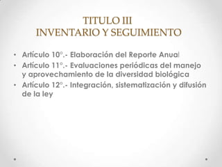 TITULO III
      INVENTARIO Y SEGUIMIENTO

• Artículo 10°.- Elaboración del Reporte Anual
• Artículo 11°.- Evaluaciones periódicas del manejo
  y aprovechamiento de la diversidad biológica
• Artículo 12°.- Integración, sistematización y difusión
  de la ley
 