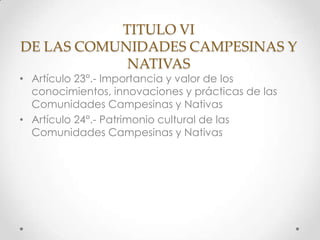TITULO VI
DE LAS COMUNIDADES CAMPESINAS Y
            NATIVAS
• Artículo 23°.- Importancia y valor de los
  conocimientos, innovaciones y prácticas de las
  Comunidades Campesinas y Nativas
• Artículo 24°.- Patrimonio cultural de las
  Comunidades Campesinas y Nativas
 