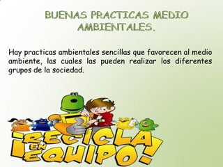 Hay practicas ambientales sencillas que favorecen al medio
ambiente, las cuales las pueden realizar los diferentes
grupos de la sociedad.