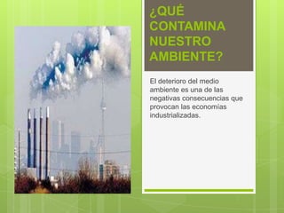 ¿QUÉ
CONTAMINA
NUESTRO
AMBIENTE?
El deterioro del medio
ambiente es una de las
negativas consecuencias que
provocan las economías
industrializadas.
 