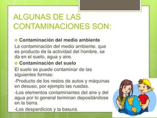ALGUNAS DE LAS
CONTAMINACIONES SON:
 Contaminación del medio ambiente
La contaminación del medio ambiente, que
es producto de la actividad del hombre, se
da en el suelo, agua y aire.
 Contaminación del suelo
El suelo se puede contaminar de las
siguientes formas:
-Producto de los restos de autos y máquinas
en desuso, por ejemplo las ruedas.
-Los elementos contaminantes del aire y del
agua por lo general terminan depositándose
en la tierra.
-Los desperdicios y la basura.
 