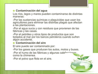   Contaminación del agua
Los ríos, lagos y mares pueden contaminarse de distintas
maneras:
-Por las sustancias químicas o plaguicidas que usan los
agricultores para eliminar las distintas plagas que afectan
a las plantaciones.
-Por el agua sucia y con residuos que provienen de las
fábricas y las casas.
-Por el petróleo y otros tipos de productos que son
botados al mar por los barcos petroleros cuando sufren
algún accidente.
 Contaminación del aire
El aire puede ser contaminado por:
-Por los gases que producen los autos, motos y buses.
-Por el humo de las fábricas y algunas calefacciones
como la chimenea.
-Por el polvo que flota en el aire.
 