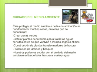 CUIDADO DEL MEDIO AMBIENTE


Para proteger al medio ambiente de la contaminación se
pueden hacer muchas cosas, entre las que se
encuentran:
-Crear zonas verdes
-Instalar plantas depuradoras para tratar las aguas
servidas antes de que vuelvan a los ríos, lagos o al mar.
-Construcción de plantas transformadores de basura
-Protección de jardines y bosques
-Nosotros podemos ayudar con el cuidado del medio
ambiente evitando botar basura al suelo y agua
 