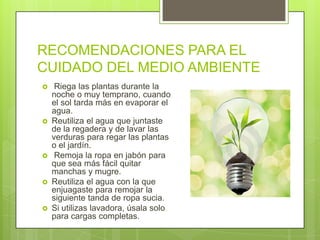 RECOMENDACIONES PARA EL
CUIDADO DEL MEDIO AMBIENTE
    Riega las plantas durante la
    noche o muy temprano, cuando
    el sol tarda más en evaporar el
    agua.
   Reutiliza el agua que juntaste
    de la regadera y de lavar las
    verduras para regar las plantas
    o el jardín.
    Remoja la ropa en jabón para
    que sea más fácil quitar
    manchas y mugre.
   Reutiliza el agua con la que
    enjuagaste para remojar la
    siguiente tanda de ropa sucia.
   Si utilizas lavadora, úsala solo
    para cargas completas.
 