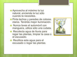  Aprovecha   al máximo la luz
  natural, enciende la luz sólo
  cuando la necesites.
 Pinta techos y paredes de colores
  claros. Tendrás mejor iluminación.
 Nunca laves el automóvil con
  manguera, utiliza sólo una cubeta.
 Recolecta agua de lluvia para
  regar las plantas, limpiar la casa o
  el escusado.
 Reutiliza esta agua para el
  escusado o regar las plantas.
 