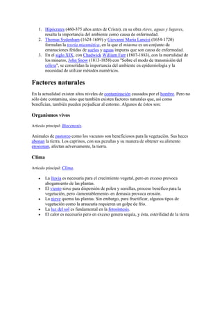 1. Hipócrates (460-375 años antes de Cristo), en su obra Aires, aguas y lugares,
       resalta la importancia del ambiente como causa de enfermedad.
    2. Thomas Sydenham (1624-1689) y Giovanni Maria Lancisi (1654-1720)
       formulan la teoría miasmática, en la que el miasma es un conjunto de
       emanaciones fétidas de suelos y aguas impuras que son causa de enfermedad.
    3. En el siglo XIX, con Chadwick William Farr (1807-1883), con la mortalidad de
       los mineros, John Snow (1813-1858) con "Sobre el modo de transmisión del
       cólera", se consolidan la importancia del ambiente en epidemiología y la
       necesidad de utilizar métodos numéricos.

Factores naturales
En la actualidad existen altos niveles de contaminación causados por el hombre. Pero no
sólo éste contamina, sino que también existen factores naturales que, así como
benefician, también pueden perjudicar al entorno. Algunos de éstos son:

Organismos vivos

Artículo principal: Biocenosis.

Animales de pastoreo como los vacunos son beneficiosos para la vegetación. Sus heces
abonan la tierra. Los caprinos, con sus pezuñas y su manera de obtener su alimento
erosionan, afectan adversamente, la tierra.

Clima

Artículo principal: Clima.

        La lluvia es necesaria para el crecimiento vegetal, pero en exceso provoca
        ahogamiento de las plantas.
        El viento sirve para dispersión de polen y semillas, proceso benéfico para la
        vegetación, pero -lamentablemente- en demasía provoca erosión.
        La nieve quema las plantas. Sin embargo, para fructificar, algunos tipos de
        vegetación como la araucaria requieren un golpe de frío.
        La luz del sol es fundamental en la fotosíntesis.
        El calor es necesario pero en exceso genera sequía, y ésta, esterilidad de la tierra
 