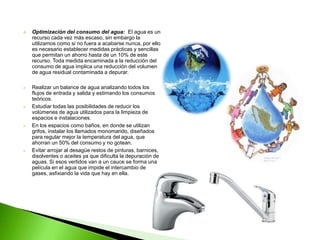    Optimización del consumo del agua: El agua es un
    recurso cada vez más escaso, sin embargo la
    utilizamos como si no fuera a acabarse nunca, por ello
    es necesario establecer medidas prácticas y sencillas
    que permitan un ahorro hasta de un 10% de este
    recurso. Toda medida encaminada a la reducción del
    consumo de agua implica una reducción del volumen
    de agua residual contaminada a depurar.

   Realizar un balance de agua analizando todos los
    flujos de entrada y salida y estimando los consumos
    teóricos.
   Estudiar todas las posibilidades de reducir los
    volúmenes de agua utilizados para la limpieza de
    espacios e instalaciones.
   En los espacios como baños, en donde se utilizan
    grifos, instalar los llamados monomando, diseñados
    para regular mejor la temperatura del agua, que
    ahorran un 50% del consumo y no gotean.
   Evitar arrojar al desagüe restos de pinturas, barnices,
    disolventes o aceites ya que dificulta la depuración de
    aguas. Si esos vertidos van a un cauce se forma una
    película en el agua que impide el intercambio de
    gases, asfixiando la vida que hay en ella.
 