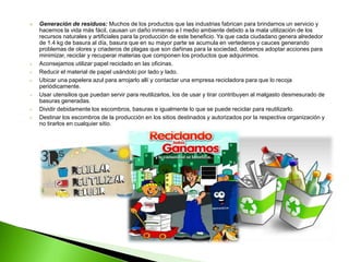    Generación de residuos: Muchos de los productos que las industrias fabrican para brindarnos un servicio y
    hacernos la vida más fácil, causan un daño inmenso a l medio ambiente debido a la mala utilización de los
    recursos naturales y artificiales para la producción de este beneficio. Ya que cada ciudadano genera alrededor
    de 1.4 kg de basura al día, basura que en su mayor parte se acumula en vertederos y cauces generando
    problemas de olores y criaderos de plagas que son dañinas para la sociedad, debemos adoptar acciones para
    minimizar, reciclar y recuperar materias que componen los productos que adquirimos.
   Aconsejamos utilizar papel reciclado en las oficinas.
   Reducir el material de papel usándolo por lado y lado.
   Ubicar una papelera azul para arrojarlo allí y contactar una empresa recicladora para que lo recoja
    periódicamente.
   Usar utensilios que puedan servir para reutilizarlos, los de usar y tirar contribuyen al malgasto desmesurado de
    basuras generadas.
   Dividir debidamente los escombros, basuras e igualmente lo que se puede reciclar para reutilizarlo.
   Destinar los escombros de la producción en los sitios destinados y autorizados por la respectiva organización y
    no tirarlos en cualquier sitio.
 