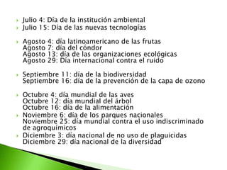   Julio 4: Día de la institución ambiental
   Julio 15: Día de las nuevas tecnologías

   Agosto   4: día latinoamericano de las frutas
    Agosto   7: día del cóndor
    Agosto   13: día de las organizaciones ecológicas
    Agosto   29: Día internacional contra el ruido

   Septiembre 11: día de la biodiversidad
    Septiembre 16: día de la prevención de la capa de ozono

   Octubre 4: día mundial de las aves
    Octubre 12: día mundial del árbol
    Octubre 16: día de la alimentación
   Noviembre 6: día de los parques nacionales
    Noviembre 25: día mundial contra el uso indiscriminado
    de agroquímicos
   Diciembre 3: día nacional de no uso de plaguicidas
    Diciembre 29: día nacional de la diversidad
 