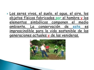    Los seres vivos, el suelo, el agua, el aire, los
    objetos físicos fabricados por el hombre y los
    elementos simbólicos componen el medio
    ambiente. La conservación de este es
    imprescindible para la vida sostenible de las
    generaciones actuales y de las venideras.
 