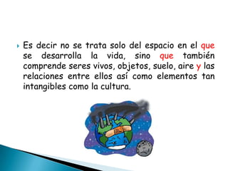    Es decir no se trata solo del espacio en el que
    se desarrolla la vida, sino que también
    comprende seres vivos, objetos, suelo, aire y las
    relaciones entre ellos así como elementos tan
    intangibles como la cultura.
 