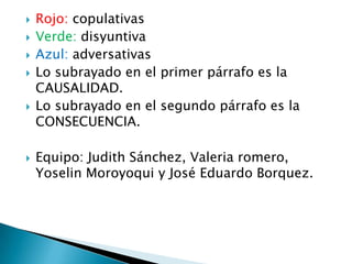    Rojo: copulativas
   Verde: disyuntiva
   Azul: adversativas
   Lo subrayado en el primer párrafo es la
    CAUSALIDAD.
   Lo subrayado en el segundo párrafo es la
    CONSECUENCIA.

   Equipo: Judith Sánchez, Valeria romero,
    Yoselin Moroyoqui y José Eduardo Borquez.
 
