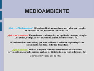 MEDIOAMBIENTE ¿ Qué es el Medioambiente?  El Medioambiente es todo lo que nos rodea, por ejemplo: Los animales, los ríos, los árboles,  los coches, etc… ¿Qué es un ecosistema?  Un ecosistema es algo que hay en equilibrio, como por ejemplo: Una charca, un lago, un río, un pantano, el mar, nuestro entorno, etc… El Medioambiente es de todos y por nuestro bienestar debemos respetarlo para no contaminarlo, reciclando todo tipo de residuos. ¿Qué es reciclar?   Reciclar es separar cada tipo de residuos en su contenedor correspondiente, para ello vamos a explicar los distintos tipos de contenedores que hay y para qué sirve cada uno de ellos.  