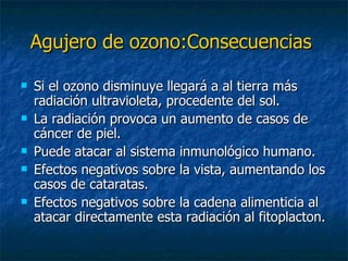 Agujero de ozono:Consecuencias   Si el ozono disminuye llegará a al tierra más radiación ultravioleta, procedente del sol. La radiación provoca un aumento de casos de cáncer de piel. Puede atacar al sistema inmunológico humano. Efectos negativos sobre la vista, aumentando los casos de cataratas. Efectos negativos sobre la cadena alimenticia al atacar directamente esta radiación al fitoplacton. 