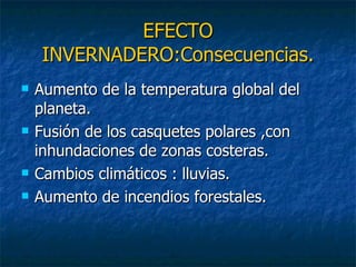 EFECTO INVERNADERO:Consecuencias. Aumento de la temperatura global del planeta. Fusión de los casquetes polares ,con inhundaciones de zonas costeras. Cambios climáticos : lluvias. Aumento de incendios forestales. 