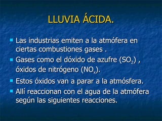 LLUVIA ÁCIDA. Las industrias emiten a la atmófera en ciertas combustiones gases . Gases como el dóxido de azufre (SO 2 ) , óxidos de nitrógeno (NO x ). Estos óxidos van a parar a la atmósfera. Allí reaccionan con el agua de la atmófera según las siguientes reacciones. 